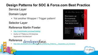 Design Patterns for SOC & Force.com Best Practice
Service Layer
Domain Layer
▪ Yet another Wrapper / Trigger pattern!

Selector Layer
Reference Martin Fowler
▪

http://martinfowler.com/eaaCatalog/

▪

Author of “Patterns of Enterprise
Application Architecture”

Reference
▪

http://wiki.developerforce.com/page/Apex_Enterprise_Patterns_-_Separation_of_Concerns

 