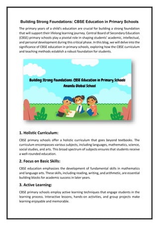 Building Strong Foundations: CBSE Education in Primary Schools
The primary years of a child's education are crucial for building a strong foundation
that will support their lifelong learning journey. Central Board of Secondary Education
(CBSE) primary schools play a pivotal role in shaping students' academic, intellectual,
and personal development during this critical phase. In this blog, we will delve into the
significance of CBSE education in primary schools, exploring how the CBSE curriculum
and teaching methods establish a robust foundation for students.
1. Holistic Curriculum:
CBSE primary schools offer a holistic curriculum that goes beyond textbooks. The
curriculum encompasses various subjects, including languages, mathematics, science,
social studies, and arts. This broad spectrum of subjects ensures that students receive
a well-rounded education.
2. Focus on Basic Skills:
CBSE education emphasizes the development of fundamental skills in mathematics
and language arts. These skills, including reading, writing, and arithmetic, are essential
building blocks for academic success in later years.
3. Active Learning:
CBSE primary schools employ active learning techniques that engage students in the
learning process. Interactive lessons, hands-on activities, and group projects make
learning enjoyable and memorable.
 