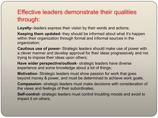 Effective leaders demonstrate their qualities
through:
Loyalty- leaders express their vision by their words and actions;
Keeping them updated- they should be informed about what it’s happen
within their organization through formal and informal sources in the
organization;
Cautious use of power- Strategic leaders should make use of power with
a clever manner and develop approval for their ideas progressively and not
trying to impose their ideas upon others;
Have wider perspective/outlook- strategic leaders have diverse
experience and some knowledge about a lot of things;
Motivation- Strategic leaders must show passion for work that goes
beyond money & power, and must be determined to achieve work goals;
Compassion- strategic leaders must make decisions with consideration of
the views and feelings of their subordinates;
Self-control- strategic leaders must control troubling moods and avoid to
impact it on others;
 