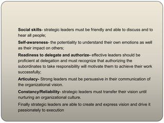 Social skills- strategic leaders must be friendly and able to discuss and to
hear all people;
Self-awareness- the potentiality to understand their own emotions as well
as their impact on others;
Readiness to delegate and authorize- effective leaders should be
proficient at delegation and must recognize that authorizing the
subordinates to take responsibility will motivate them to achieve their work
successfully;
Articulacy- Strong leaders must be persuasive in their communication of
the organizational vision.
Constancy/Reliability- strategic leaders must transfer their vision until
nurturing an organizational culture.
Finally strategic leaders are able to create and express vision and drive it
passionately to execution
 