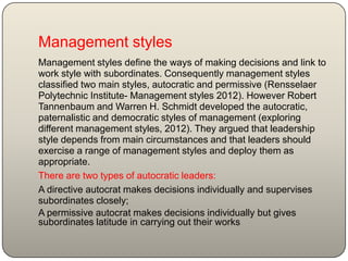 Management styles
Management styles define the ways of making decisions and link to
work style with subordinates. Consequently management styles
classified two main styles, autocratic and permissive (Rensselaer
Polytechnic Institute- Management styles 2012). However Robert
Tannenbaum and Warren H. Schmidt developed the autocratic,
paternalistic and democratic styles of management (exploring
different management styles, 2012). They argued that leadership
style depends from main circumstances and that leaders should
exercise a range of management styles and deploy them as
appropriate.
There are two types of autocratic leaders:
A directive autocrat makes decisions individually and supervises
subordinates closely;
A permissive autocrat makes decisions individually but gives
subordinates latitude in carrying out their works
 
