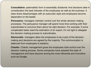 Consultative- paternalistic form is essentially dictatorial. And decisions take in
consideration the best interests of the employees as well as the business. It
does share disadvantages with an autocratic style and employees become
dependent on the leader.
Persuasive- managers maintain control over the whole decision making
processes. The persuasive manager will spend more time working with their
subordinates to convince them about his right decision. For example, if some
complicated tasks need the estimation of an expert, it’s not right to delegate
the decision making process to subordinates.
Democratic- managers allow the employees to be a part of the decision-
making and decisions are agreed by the majority. The communication is
balanced from employees to leaders).
Chaotic- Chaotic management gives the employees total control over the
decision making process. Some companies have adopted this style of
management and have become among the most influential and innovative
such as Google.
 