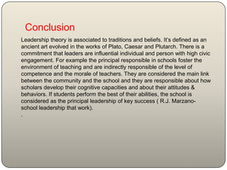 Conclusion
Leadership theory is associated to traditions and beliefs. It’s defined as an
ancient art evolved in the works of Plato, Caesar and Plutarch. There is a
commitment that leaders are influential individual and person with high civic
engagement. For example the principal responsible in schools foster the
environment of teaching and are indirectly responsible of the level of
competence and the morale of teachers. They are considered the main link
between the community and the school and they are responsible about how
scholars develop their cognitive capacities and about their attitudes &
behaviors. If students perform the best of their abilities, the school is
considered as the principal leadership of key success ( R.J. Marzano-
school leadership that work).
.
 
