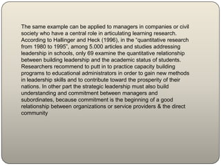 The same example can be applied to managers in companies or civil
society who have a central role in articulating learning research.
According to Hallinger and Heck (1996), in the “quantitative research
from 1980 to 1995”, among 5.000 articles and studies addressing
leadership in schools, only 69 examine the quantitative relationship
between building leadership and the academic status of students.
Researchers recommend to putt in to practice capacity building
programs to educational administrators in order to gain new methods
in leadership skills and to contribute toward the prosperity of their
nations. In other part the strategic leadership must also build
understanding and commitment between managers and
subordinates, because commitment is the beginning of a good
relationship between organizations or service providers & the direct
community
 