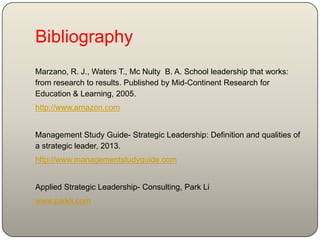 Bibliography
Marzano, R. J., Waters T., Mc Nulty B. A. School leadership that works:
from research to results. Published by Mid-Continent Research for
Education & Learning, 2005.
http://www.amazon.com
Management Study Guide- Strategic Leadership: Definition and qualities of
a strategic leader, 2013.
http://www.managementstudyguide.com
Applied Strategic Leadership- Consulting, Park Li
www.parkli.com
 