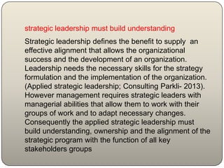 strategic leadership must build understanding
Strategic leadership defines the benefit to supply an
effective alignment that allows the organizational
success and the development of an organization.
Leadership needs the necessary skills for the strategy
formulation and the implementation of the organization.
(Applied strategic leadership; Consulting Parkli- 2013).
However management requires strategic leaders with
managerial abilities that allow them to work with their
groups of work and to adapt necessary changes.
Consequently the applied strategic leadership must
build understanding, ownership and the alignment of the
strategic program with the function of all key
stakeholders groups
 