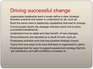 Driving successful change
organization leadership team’s levels define a clear strategic
direction practical and easier to understand by all, such as:
Build the senior team’s leadership capabilities that lead to change;
Communicate clearly the strategic direction which link to drive
successful transference;
Understand how to adapt and take benefit of new changes;
Some behaviors are reported as a result of work, such as:
Employees prioritize work that has greatest strategic impact;
Teams find new ways to do work that lead to organization’s gains;
Employees look for ways to support experienced strategy that link
tojob satisfaction and self-confidence increases
 