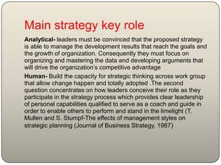 Main strategy key role
Analytical- leaders must be convinced that the proposed strategy
is able to manage the development results that reach the goals and
the growth of organization. Consequently they must focus on
organizing and mastering the data and developing arguments that
will drive the organization’s competitive advantage
Human- Build the capacity for strategic thinking across work group
that allow change happen and totally adopted .The second
question concentrates on how leaders conceive their role as they
participate in the strategy process which provides clear leadership
of personal capabilities qualified to serve as a coach and guide in
order to enable others to perform and stand in the limelight (T.
Mullen and S. Stumpf-The effects of management styles on
strategic planning (Journal of Business Strategy, 1987)
 