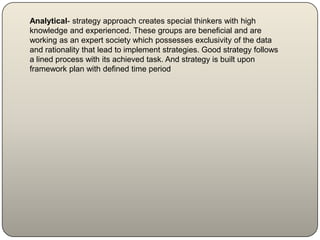 Analytical- strategy approach creates special thinkers with high
knowledge and experienced. These groups are beneficial and are
working as an expert society which possesses exclusivity of the data
and rationality that lead to implement strategies. Good strategy follows
a lined process with its achieved task. And strategy is built upon
framework plan with defined time period
 
