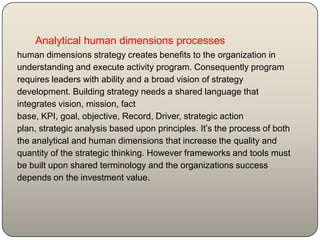 Analytical human dimensions processes
human dimensions strategy creates benefits to the organization in
understanding and execute activity program. Consequently program
requires leaders with ability and a broad vision of strategy
development. Building strategy needs a shared language that
integrates vision, mission, fact
base, KPI, goal, objective, Record, Driver, strategic action
plan, strategic analysis based upon principles. It’s the process of both
the analytical and human dimensions that increase the quality and
quantity of the strategic thinking. However frameworks and tools must
be built upon shared terminology and the organizations success
depends on the investment value.
 