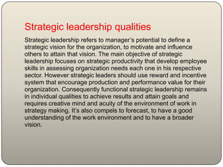 Strategic leadership qualities
Strategic leadership refers to manager’s potential to define a
strategic vision for the organization, to motivate and influence
others to attain that vision. The main objective of strategic
leadership focuses on strategic productivity that develop employee
skills in assessing organization needs each one in his respective
sector. However strategic leaders should use reward and incentive
system that encourage production and performance value for their
organization. Consequently functional strategic leadership remains
in individual qualities to achieve results and attain goals and
requires creative mind and acuity of the environment of work in
strategy making. It’s also compels to forecast, to have a good
understanding of the work environment and to have a broader
vision.
 