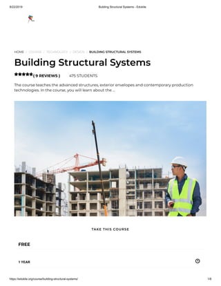 8/22/2019 Building Structural Systems - Edukite
https://edukite.org/course/building-structural-systems/ 1/8
HOME / COURSE / TECHNOLOGY / DESIGN / BUILDING STRUCTURAL SYSTEMS
Building Structural Systems
( 9 REVIEWS ) 475 STUDENTS
The course teaches the advanced structures, exterior envelopes and contemporary production
technologies. In the course, you will learn about the …

FREE
1 YEAR
TAKE THIS COURSE
 