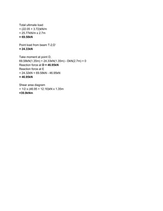 Total ultimate load
= (22.05 + 3.72)kN/m
= 25.77kN/m x 2.7m
= 69.58kN
Point load from beam T-2,D’
= 24.33kN
Take moment at point D,
69.58kN(1.35m) + 24.33kN(1.35m) - DkN(2.7m) = 0
Reaction force at ​D = 46.95kN
Reaction force at E
= 24.32kN + 69.58kN - 46.95kN
= 46.95kN
Shear area diagram
= 1/2 x (46.95 + 12.16)kN x 1.35m
=39.9kNm
 