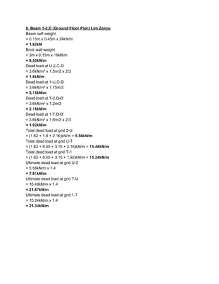 8. Beam 1-2,D (Ground Floor Plan) Lim Zanyu
Beam self weight
= 0.15m x 0.45m x 24kN/m
= 1.62kN
Brick wall weight
= 3m x 0.15m x 19kN/m
= 8.55kN/m
Dead load at U-2,C-D
= 3.6kN/m² x 1.5m/2 x 2/3
= 1.8kN/m
Dead load at 1-U,C-D
= 3.6kN/m² x 1.75m/2
= 3.15kN/m
Dead load at T-2,D-D’
= 3.6kN/m² x 1.2m/2
= 2.16kN/m
Dead load at 1-T,D-D’
= 3.6kN/m² x 1.6m/2 x 2/3
= 1.92kN/m
Total dead load at grid 2-U
= (1.62 + 1.8 + 2.16)kN/m = ​5.58kN/m
Total dead load at grid U-T
= (1.62 + 8.55 + 3.15 + 2.16)kN/m = ​15.48kN/m
Total dead load at grid T-1
= (1.62 + 8.55 + 3.15 + 1.92)kN/m = ​15.24kN/m
Ultimate dead load at grid U-2
= 5.58kN/m x 1.4
= 7.81kN/m
Ultimate dead load at grid T-U
= 15.48kN/m x 1.4
= 21.67kN/m
Ultimate dead load at grid 1-T
= 15.24kN/m x 1.4
= 21.34kN/m
 