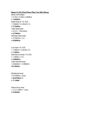 Beam X, D-E (First Floor Plan) Yen Wei Zheng
Beam self weight
= 0.15m x 0.45m x 24kN/m
= 1.62kN/m
Dead load at 1-X, D-E
= 3.6kN/m² x 2.6m/2 x ⅔
= 3.12kN/m
Total dead load
= (3.12 + 1.62) kN/m
= 4.74kN/m
Ultimate dead load
= 4.74kN/m x 1.4
= 6.64kN/m
Live load 1-X, D-E
= 1.5kN/m² x 2.6m/2 x ⅔
= 1.3kN/m
Ultimate live load 1-X, D-E
= 1.3kN/m x 1.6
= 2.08kN/m
Total ultimate load
= 6.64kN/m + 2.08kN/m
=8.72kN/m
Distributed load
= 8.72kN/m x 2.6m
= 22.67kN/m​ /2
= 11.34kN
Shear force area
= ½ (11.34kN + 1.3m)
= 6.32kNm
 