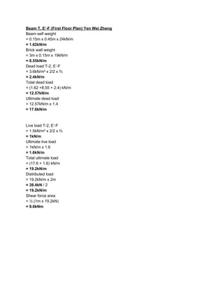 Beam T, E’-F (First Floor Plan) Yen Wei Zheng
Beam self weight
= 0.15m x 0.45m x 24kN/m
=​ ​1.62kN/m
Brick wall weight
= 3m x 0.15m x 19kN/m
=​ ​8.55kN/m
Dead load T-2, E’-F
= 3.6kN/m² x 2/2 x ⅔
= 2.4kN/m
Total dead load
= (1.62 +8.55 + 2.4) kN/m
= 12.57kN/m
Ultimate dead load
= 12.57kN/m x 1.4
= 17.6kN/m
Live load T-2, E’-F
= 1.5kN/m² x 2/2 x ⅔
= 1kN/m
Ultimate live load
= 1kN/m x 1.6
= 1.6kN/m
Total ultimate load
= (17.6 + 1.6) kN/m
= 19.2kN/m
Distributed load
= 19.2kN/m x 2m
= 38.4kN​ / 2
= 19.2kN/m
Shear force area
= ½ (1m x 19.2kN)
= 9.6kNm
 