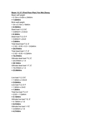 Beam 1-2, E’ (First Floor Plan) Yen Wei Zheng
Beam self weight
= 0.15m x 0.45m x 24kN/m
=​ ​1.62kN/m
Brick wall weight
= 3m x 0.15m x 19kN/m
=​ ​8.55kN/m
Dead load 1-2, E-E’
= 3.6kN/m² x 3.5m/2
= 6.3kN/m
Dead load T-2, E’-F
= 3.6kN/m² x 2m/2
= 3.6kN/m
Total dead load T-2, E’
= (1.62 + 8.55 + 6.3 + 3.6)kN/m
= 20.07kN/m
Total dead load 1-T, E’
= (1.62 + 8.55 + 6.3)kN/m
= 16.47kN/m
Ultimate dead load T-2, E’
= 20.07kN/m x 1.4
= 28.1kN/m
Ultimate dead load 1-T, E’
= 16.47kN/m x 1.4
= 23.06kN/m
Live load 1-2, E-E’
= 1.5kN/m x 3.5m/2
= 2.63kN/m
Live load T-2, E’-F
= 1.5kN/m x 2m/2
= 1.5kN/m
Total live load T-2, E’
= (2.63 + 1.5)kN/m
= 4.13kN/m
Ultimate live load T-2, E’
= 4.13kN/m x 1.6
= 6.61kN/m
Ultimate live load 1-1’E’
= 2.63kN/m x 1.6
= 4.21kN/m
 