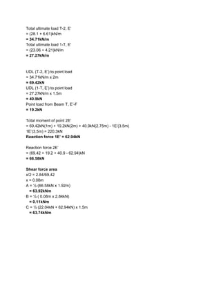 Total ultimate load T-2, E’
= (28.1 + 6.61)kN/m
= 34.71kN/m
Total ultimate load 1-T, E’
= (23.06 + 4.21)kN/m
= 27.27kN/m
UDL (T-2, E’) to point load
= 34.71kN/m x 2m
= 69.42kN
UDL (1-T, E’) to point load
= 27.27kN/m x 1.5m
= 40.9kN
Point load from Beam T, E’-F
= 19.2kN
Total moment of point 2E’
= 69.42kN(1m) + 19.2kN(2m) + 40.9kN(2.75m) - 1E’(3.5m)
1E’(3.5m) = 220.3kN
Reaction force 1E’ = 62.94kN
Reaction force 2E’
= (69.42 + 19.2 + 40.9 - 62.94)kN
= 66.58kN
Shear force area
x/2 = 2.84/69.42
x = 0.08m
A = ½ (66.58kN x 1.92m)
= 63.92kNm
B = ½ ( 0.08m x 2.84kN)
= 0.11kNm
C = ½ (22.04kN + 62.94kN) x 1.5m
= 63.74kNm
 