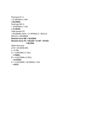 Point load 3Y, C
= 31.881kN/m x 2.9m
= 92.455kN
Point load 3W, C
= 19.567kN/m x 1.6m
= 31.307kN
Total moment YC
= 92.455kN(1.45m) + 31.307kN(3.7) - WC(4.5)
WC(4.5) = 249.896kN
Reaction force WC = 55.532kN
Reaction force YC = (92.455 + 31.307 - 55.532)
= 68.23kN
Shear force area
x/2.9 = 24.225/92.455
x = 0.76m
A = ½ (68.23kN x 2.14m)
​= 73kNm
B = ½ (24.225kN x 0.76m)
​= 9.21kNm
C = ½ (24.225kN + 55.532kN) x 1.6m
​ = 63.81
 