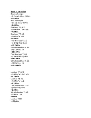 Beam Y, A’D winter
Beam self weight
= 0.15m x 0.45m x 24kN/m
=​ ​1.62kN/m
Brick wall weight
= 3m x 0.15m x 19kN/m
=​ ​8.55kN/m
Dead load WY, A’C
= 3.6kN/m² x 3.5m/2 x ⅔
= 4.2kN/m
Dead load YZ, A’D
= 3.6kN/m² x 1m/2
= 1.8kN/m
Total dead load Y, A’C
= (1.8+4.2+1.62+8.55)
= 16.17kN/m
Ultimate dead load Y, A’C
= 16.17kN/m x 1.4
= 22.64kN/m
Total dead load Y, CD
= (1.8+1.62+8.55)kN/m
= 11.97kN/m
Ultimate dead load Y, CD
= 11.97kN/m x 1.4
= 16.758kN/m
Live load WY, A’C
= 1.5kN/m² x 3.5m/2 x ⅔
= 1.75kN/m
Live load YZ, A’D
= 1.5kN/m² x 1m/2
= 0.75kN/m
Total ultimate load Y, A’C
= (0.75+1.75) kN/m
= 2.5kN/m
Ultimate live load Y, A’C
= 2.5kN/m x 1.6
= 4kN/m
Live load Y,CD
=1.75kN/m
 