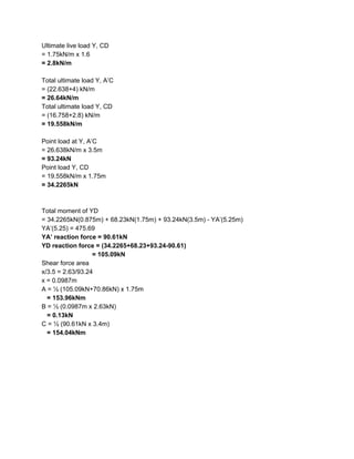 Ultimate live load Y, CD
= 1.75kN/m x 1.6
= 2.8kN/m
Total ultimate load Y, A’C
= (22.638+4) kN/m
= 26.64kN/m
Total ultimate load Y, CD
= (16.758+2.8) kN/m
= 19.558kN/m
Point load at Y, A’C
= 26.638kN/m x 3.5m
= 93.24kN
Point load Y, CD
= 19.558kN/m x 1.75m
= 34.2265kN
Total moment of YD
= 34.2265kN(0.875m) + 68.23kN(1.75m) + 93.24kN(3.5m) - YA’(5.25m)
YA’(5.25) = 475.69
YA’ reaction force = 90.61kN
YD reaction force = (34.2265+68.23+93.24-90.61)
= 105.09kN
Shear force area
x/3.5 = 2.63/93.24
x = 0.0987m
A = ½ (105.09kN+70.86kN) x 1.75m
​ = 153.96kNm
B = ½ (0.0987m x 2.63kN)
= 0.13kN
C = ½ (90.61kN x 3.4m)
= 154.04kNm
 