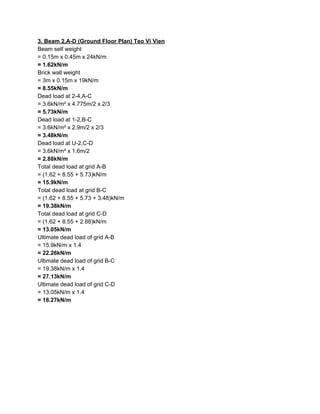 3. Beam 2,A-D (Ground Floor Plan) Teo Vi Vien
Beam self weight
= 0.15m x 0.45m x 24kN/m
= 1.62kN/m
Brick wall weight
= 3m x 0.15m x 19kN/m
= 8.55kN/m
Dead load at 2-4,A-C
= 3.6kN/m² x 4.775m/2 x 2/3
= 5.73kN/m
Dead load at 1-2,B-C
= 3.6kN/m² x 2.9m/2 x 2/3
= 3.48kN/m
Dead load at U-2,C-D
= 3.6kN/m² x 1.6m/2
= 2.88kN/m
Total dead load at grid A-B
= (1.62 + 8.55 + 5.73)kN/m
= 15.9kN/m
Total dead load at grid B-C
= (1.62 + 8.55 + 5.73 + 3.48)kN/m
= 19.38kN/m
Total dead load at grid C-D
= (1.62 + 8.55 + 2.88)kN/m
= 13.05kN/m
Ultimate dead load of grid A-B
= 15.9kN/m x 1.4
= 22.26kN/m
Ultimate dead load of grid B-C
= 19.38kN/m x 1.4
= 27.13kN/m
Ultimate dead load of grid C-D
= 13.05kN/m x 1.4
= 18.27kN/m
 