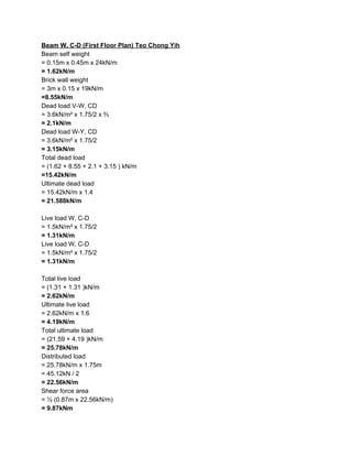 Beam W, C-D (First Floor Plan) Teo Chong Yih
Beam self weight
= 0.15m x 0.45m x 24kN/m
= 1.62kN/m
Brick wall weight
= 3m x 0.15 x 19kN/m
=8.55kN/m
Dead load V-W, CD
= 3.6kN/m² x 1.75/2 x ⅔
= 2.1kN/m
Dead load W-Y, CD
= 3.6kN/m² x 1.75/2
= 3.15kN/m
Total dead load
= (1.62 + 8.55 + 2.1 + 3.15 ) kN/m
=15.42kN/m
Ultimate dead load
= 15.42kN/m x 1.4
= 21.588kN/m
Live load W, C-D
= 1.5kN/m² x 1.75/2
= 1.31kN/m
Live load W, C-D
= 1.5kN/m² x 1.75/2
= 1.31kN/m
Total live load
= (1.31 + 1.31 )kN/m
= 2.62kN/m
Ultimate live load
= 2.62kN/m x 1.6
= 4.19kN/m
Total ultimate load
= (21.59 + 4.19 )kN/m
= 25.78kN/m
Distributed load
= 25.78kN/m x 1.75m
= 45.12kN / 2
= 22.56kN/m
Shear force area
= ½ (0.87m x 22.56kN/m)
= 9.87kNm
 