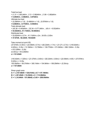 Total live load
= (1.31 + 3.98 )kN/m , (1.5 + 3.98)kN/m , (1.99 + 3.98)kN/m
= 5.29kN/m , 5.48kN/m , 5.97kN/m
Ultimate live load
= (5.29kN/m x 1.6) , (5.48kN/m x 1.6) , (5.97kN/m x 1.6)
= 8.46kN/m , 8.77kN/m , 9.55kN/m
Total ultimate load
= (45.36 + 8.46)kN/m , (32.34 + 8.77 )kN/m , (45.4 + 9.55)kN/m
= 53.82kN/m, 41.11kN/m, 54.95kN/m
Distributed load
= 53.82kN/m x 0.7m , 41.11kN/m x 2m , 54.95 x 2.65m
= 37.67kN, 82.22kN, 145.62kN
Take moment at point XD,
(37.67kN x 0.35m) + (22.56kN x 0.7m) + (82.22kN x 1.7m) + (21.27 x 2.7m) + (145.62kN x
4.025m) - 5.35z = 13.18kNm + 15.79kNm + 139.77kNm + 57.43kNm + 586.12kNm - 5.35z
= 812.29Nm - 5.35z
(5.35m)z = 812.29kNm
z = 151.83kN
(145.62kN x 1.325m) + (21.27kN x 2.65m) + (82.22kN x 3.65m) + (22.56kN x 4.65) + (37.67kN x
5.025m ) = 5.35x
192.95kNm + 56.37kNm + 300.1kNm + 104.9kNm + 189.29kNm = (5.35m)x
x = 157.68kN
Shear graph area
A = ½ (157.68kN + 120.01kN) x 0.7 = 97.19kNm
B = ½ (97.45kN + 15.23kN) x 2 = 112.68kNm
C = ½ (-6.04kN - 151.66kN) x 2.65 = -208.95kNm
 