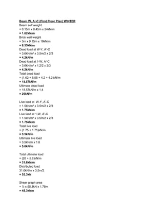 Beam W, A’-C (First Floor Plan) WINTER
Beam self weight
= 0.15m x 0.45m x 24kN/m
= 1.62kN/m
Brick wall weight
= 3m x 0.15m x 19kN/m
= 8.55kN/m
Dead load at W-Y, A’-C
= 3.6kN/m² x 3.5m/2 x 2/3
= 4.2kN/m
Dead load at 1-W, A’-C
= 3.6kN/m² x 1.2/2 x 2/3
= 4.2kN/m
Total dead load
= (1.62 + 8.55 + 4.2 + 4.2)kN/m
= 18.57kN/m
Ultimate dead load
= 18.57kN/m x 1.4
= 26kN/m
Live load at W-Y, A’-C
= 1.5kN/m² x 3.5m/2 x 2/3
= 1.75kN/m
Live load at 1-W, A’-C
= 1.5kN/m² x 3.5m/2 x 2/3
= 1.75kN/m
Total live load
= (1.75 + 1.75)kN/m
= 3.5kN/m
Ultimate live load
= 3.5kN/m x 1.6
= 5.6kN/m
Total ultimate load
= (26 + 5.6)kN/m
= 31.6kN/m
Distributed load
31.6kN/m x 3.5m/2
= 55.3kN
Shear graph area
= ½ x 55.3kN x 1.75m
= 48.3kNm
 