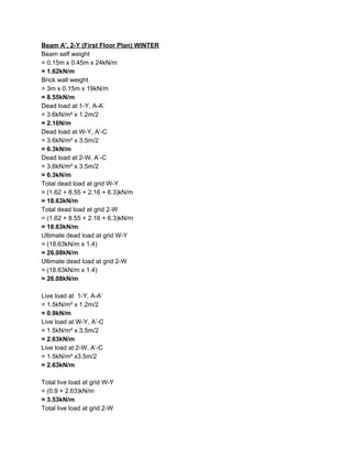 Beam A’, 2-Y (First Floor Plan) WINTER
Beam self weight
= 0.15m x 0.45m x 24kN/m
= 1.62kN/m
Brick wall weight
= 3m x 0.15m x 19kN/m
= 8.55kN/m
Dead load at 1-Y, A-A’
= 3.6kN/m² x 1.2m/2
= 2.16N/m
Dead load at W-Y, A’-C
= 3.6kN/m² x 3.5m/2
= 6.3kN/m
Dead load at 2-W, A’-C
= 3.6kN/m² x 3.5m/2
= 6.3kN/m
Total dead load at grid W-Y
= (1.62 + 8.55 + 2.16 + 6.3)kN/m
= 18.63kN/m
Total dead load at grid 2-W
= (1.62 + 8.55 + 2.16 + 6.3)kN/m
= 18.63kN/m
Ultimate dead load at grid W-Y
= (18.63kN/m x 1.4)
= 26.08kN/m
Ultimate dead load at grid 2-W
= (18.63kN/m x 1.4)
= 26.08kN/m
Live load at 1-Y, A-A’
= 1.5kN/m² x 1.2m/2
= 0.9kN/m
Live load at W-Y, A’-C
= 1.5kN/m² x 3.5m/2
= 2.63kN/m
Live load at 2-W, A’-C
= 1.5kN/m² x3.5m/2
= 2.63kN/m
Total live load at grid W-Y
= (0.9 + 2.63)kN/m
= 3.53kN/m
Total live load at grid 2-W
 