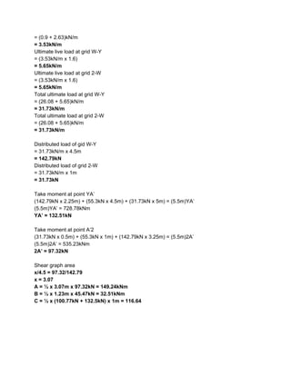 = (0.9 + 2.63)kN/m
= 3.53kN/m
Ultimate live load at grid W-Y
= (3.53kN/m x 1.6)
= 5.65kN/m
Ultimate live load at grid 2-W
= (3.53kN/m x 1.6)
= 5.65kN/m
Total ultimate load at grid W-Y
= (26.08 + 5.65)kN/m
= 31.73kN/m
Total ultimate load at grid 2-W
= (26.08 + 5.65)kN/m
= 31.73kN/m
Distributed load of gid W-Y
= 31.73kN/m x 4.5m
= 142.79kN
Distributed load of grid 2-W
= 31.73kN/m x 1m
= 31.73kN
Take moment at point YA’
(142.79kN x 2.25m) + (55.3kN x 4.5m) + (31.73kN x 5m) = (5.5m)YA’
(5.5m)YA’ = 728.78kNm
YA’ = 132.51kN
Take moment at point A’2
(31.73kN x 0.5m) + (55.3kN x 1m) + (142.79kN x 3.25m) = (5.5m)2A’
(5.5m)2A’ = 535.23kNm
2A’ = 97.32kN
Shear graph area
x/4.5 = 97.32/142.79
x = 3.07
A = ½ x 3.07m x 97.32kN = 149.24kNm
B = ½ x 1.23m x 45.47kN = 32.51kNm
C = ½ x (100.77kN + 132.5kN) x 1m = 116.64
 