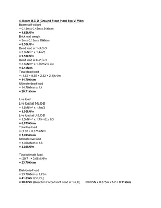 4. Beam U,C-D (Ground Floor Plan) Teo Vi Vien
Beam self weight
= 0.15m x 0.45m x 24kN/m
= 1.62kN/m
Brick wall weight
= 3m x 0.15m x 19kN/m
= 8.55kN/m
Dead load at 1-U,C-D
= 3.6kN/m² x 1.4m/2
= 2.52kN/m
Dead load at U-2,C-D
= 3.6kN/m² x 1.75m/2 x 2/3
= 2.1kN/m
Total dead load
= (1.62 + 8.55 + 2.52 + 2.1)kN/m
= 14.79kN/m
Ultimate dead load
= 14.79kN/m x 1.4
= 20.71kN/m
Live load
Live load at 1-U,C-D
= 1.5kN/m² x 1.4m/2
= 1.05kN/m
Live load at U-2,C-D
= 1.5kN/m² x 1.75m/2 x 2/3
= 0.875kN/m
Total live load
= (1.05 + 0.875)kN/m
= 1.925kN/m
Ultimate live load
= 1.925kN/m x 1.6
= 3.08kN/m
Total ultimate load
= (20.71 + 3.08) kN/m
= 23.79kN/m
Distributed load
= 23.79kN/m x 1.75m
= 41.63kN​ /2 (UDL)
= 20.82kN ​(Reaction Force/Point Load at 1-2,C) 20.82kN x 0.875m x 1/2 = ​9.11kNm
 
