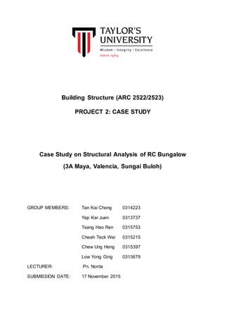 Building Structure (ARC 2522/2523)
PROJECT 2: CASE STUDY
Case Study on Structural Analysis of RC Bungalow
(3A Maya, Valencia, Sungai Buloh)
GROUP MEMBERS: Tan Kai Chong 0314223
Yap Kar Juen 0313737
Tsang Hao Ren 0315753
Cheah Teck Wei 0315215
Chew Ung Heng 0315397
Low Yong Ging 0313679
LECTURER: Pn. Norita
SUBMISSION DATE: 17 November 2015
 