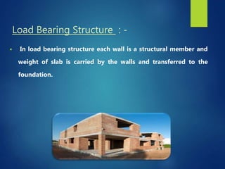 Load Bearing Structure : -
 In load bearing structure each wall is a structural member and
weight of slab is carried by the walls and transferred to the
foundation.
 