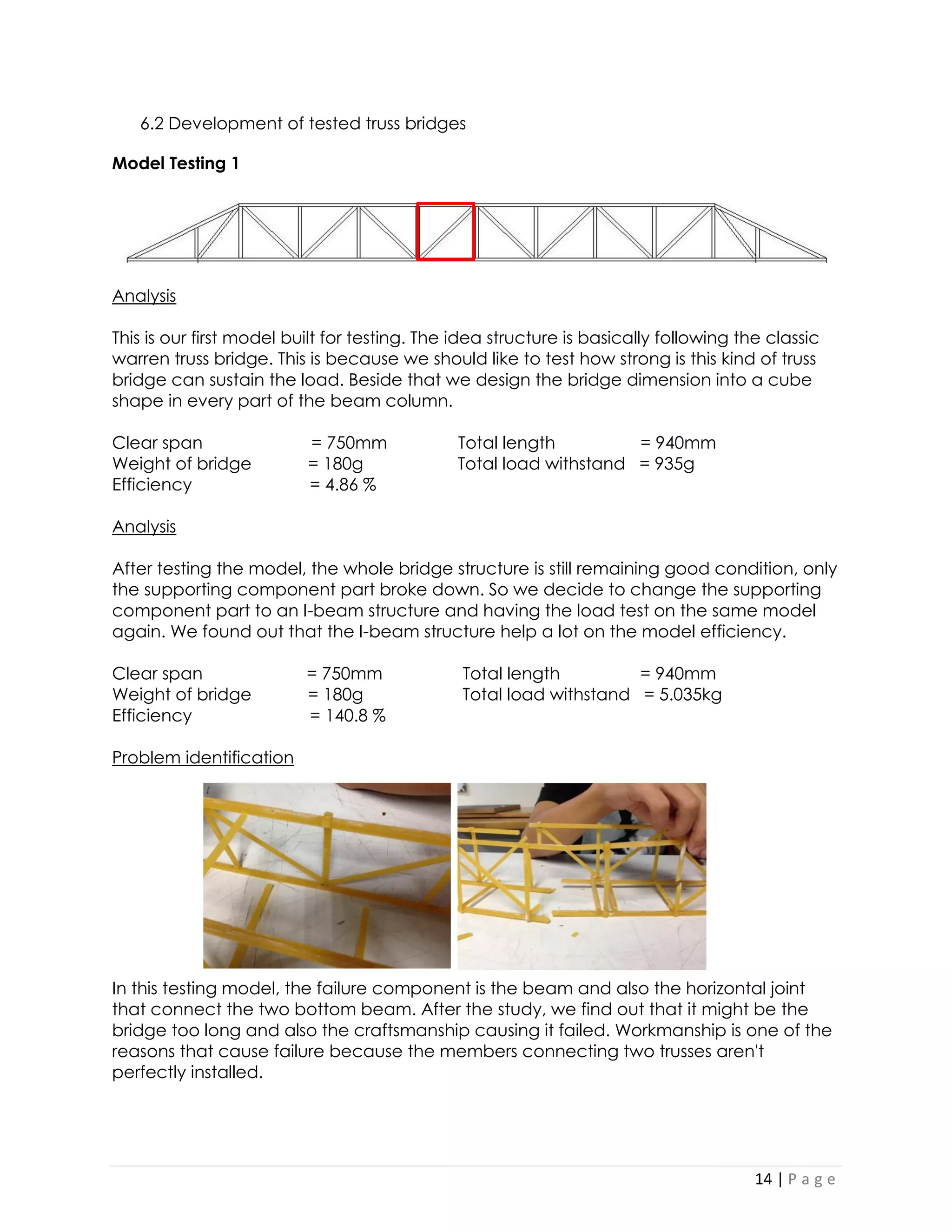14 | P a g e 
6.2 Development of tested truss bridges 
Model Testing 1 
Analysis 
This is our first model built for testing. The idea structure is basically following the classic warren truss bridge. This is because we should like to test how strong is this kind of truss bridge can sustain the load. Beside that we design the bridge dimension into a cube shape in every part of the beam column. 
Clear span = 750mm Total length = 940mm 
Weight of bridge = 180g Total load withstand = 935g 
Efficiency = 4.86 % 
Analysis 
After testing the model, the whole bridge structure is still remaining good condition, only the supporting component part broke down. So we decide to change the supporting component part to an I-beam structure and having the load test on the same model again. We found out that the I-beam structure help a lot on the model efficiency. 
Clear span = 750mm Total length = 940mm 
Weight of bridge = 180g Total load withstand = 5.035kg 
Efficiency = 140.8 % 
Problem identification 
In this testing model, the failure component is the beam and also the horizontal joint that connect the two bottom beam. After the study, we find out that it might be the bridge too long and also the craftsmanship causing it failed. Workmanship is one of the reasons that cause failure because the members connecting two trusses aren't perfectly installed. 
 