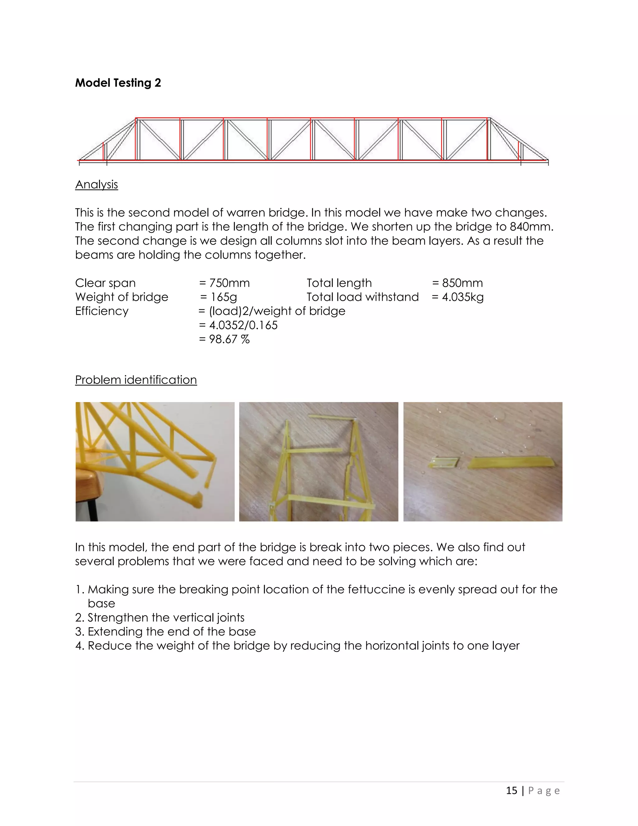 15 | P a g e 
Model Testing 2 
Analysis 
This is the second model of warren bridge. In this model we have make two changes. The first changing part is the length of the bridge. We shorten up the bridge to 840mm. The second change is we design all columns slot into the beam layers. As a result the beams are holding the columns together. 
Clear span = 750mm Total length = 850mm 
Weight of bridge = 165g Total load withstand = 4.035kg 
Efficiency = (load)2/weight of bridge 
= 4.0352/0.165 
= 98.67 % 
Problem identification 
In this model, the end part of the bridge is break into two pieces. We also find out several problems that we were faced and need to be solving which are: 
1. Making sure the breaking point location of the fettuccine is evenly spread out for the 
base 
2. Strengthen the vertical joints 
3. Extending the end of the base 
4. Reduce the weight of the bridge by reducing the horizontal joints to one layer 
 