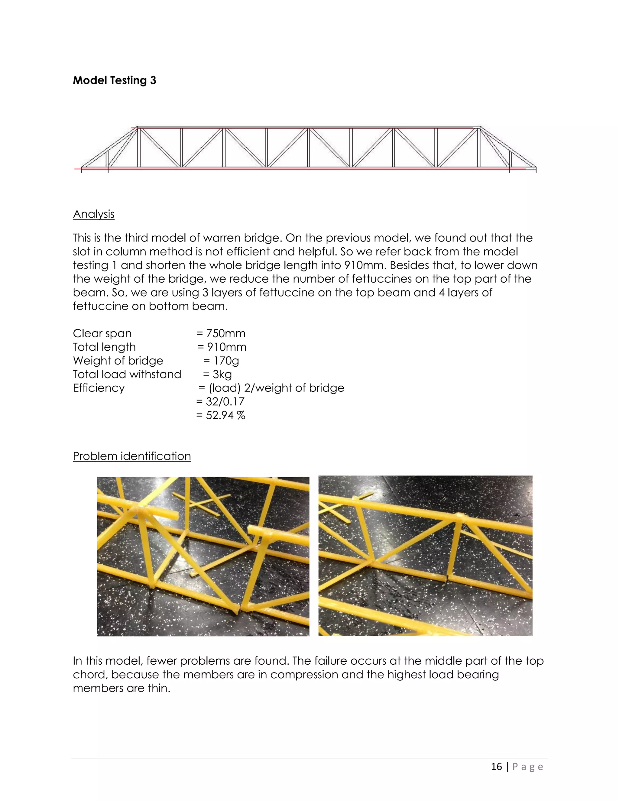 16 | P a g e 
Model Testing 3 
Analysis 
This is the third model of warren bridge. On the previous model, we found out that the slot in column method is not efficient and helpful. So we refer back from the model testing 1 and shorten the whole bridge length into 910mm. Besides that, to lower down the weight of the bridge, we reduce the number of fettuccines on the top part of the beam. So, we are using 3 layers of fettuccine on the top beam and 4 layers of fettuccine on bottom beam. 
Clear span = 750mm 
Total length = 910mm 
Weight of bridge = 170g 
Total load withstand = 3kg 
Efficiency = (load) 2/weight of bridge 
= 32/0.17 
= 52.94 % 
Problem identification 
In this model, fewer problems are found. The failure occurs at the middle part of the top chord, because the members are in compression and the highest load bearing members are thin. 
 