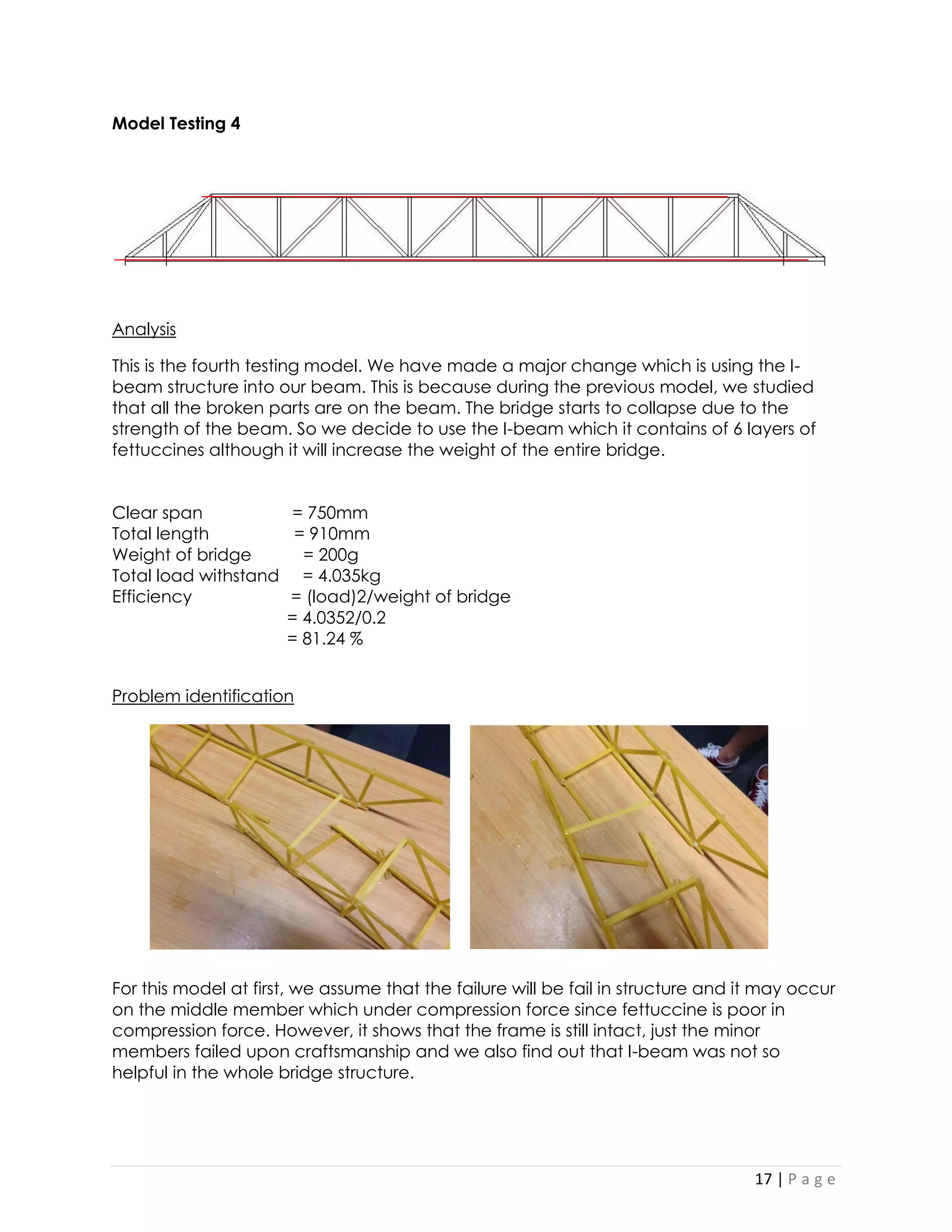 17 | P a g e 
Model Testing 4 
Analysis 
This is the fourth testing model. We have made a major change which is using the I- beam structure into our beam. This is because during the previous model, we studied that all the broken parts are on the beam. The bridge starts to collapse due to the strength of the beam. So we decide to use the I-beam which it contains of 6 layers of fettuccines although it will increase the weight of the entire bridge. 
Clear span = 750mm 
Total length = 910mm 
Weight of bridge = 200g 
Total load withstand = 4.035kg 
Efficiency = (load)2/weight of bridge 
= 4.0352/0.2 
= 81.24 % 
Problem identification 
For this model at first, we assume that the failure will be fail in structure and it may occur on the middle member which under compression force since fettuccine is poor in compression force. However, it shows that the frame is still intact, just the minor members failed upon craftsmanship and we also find out that I-beam was not so helpful in the whole bridge structure.  