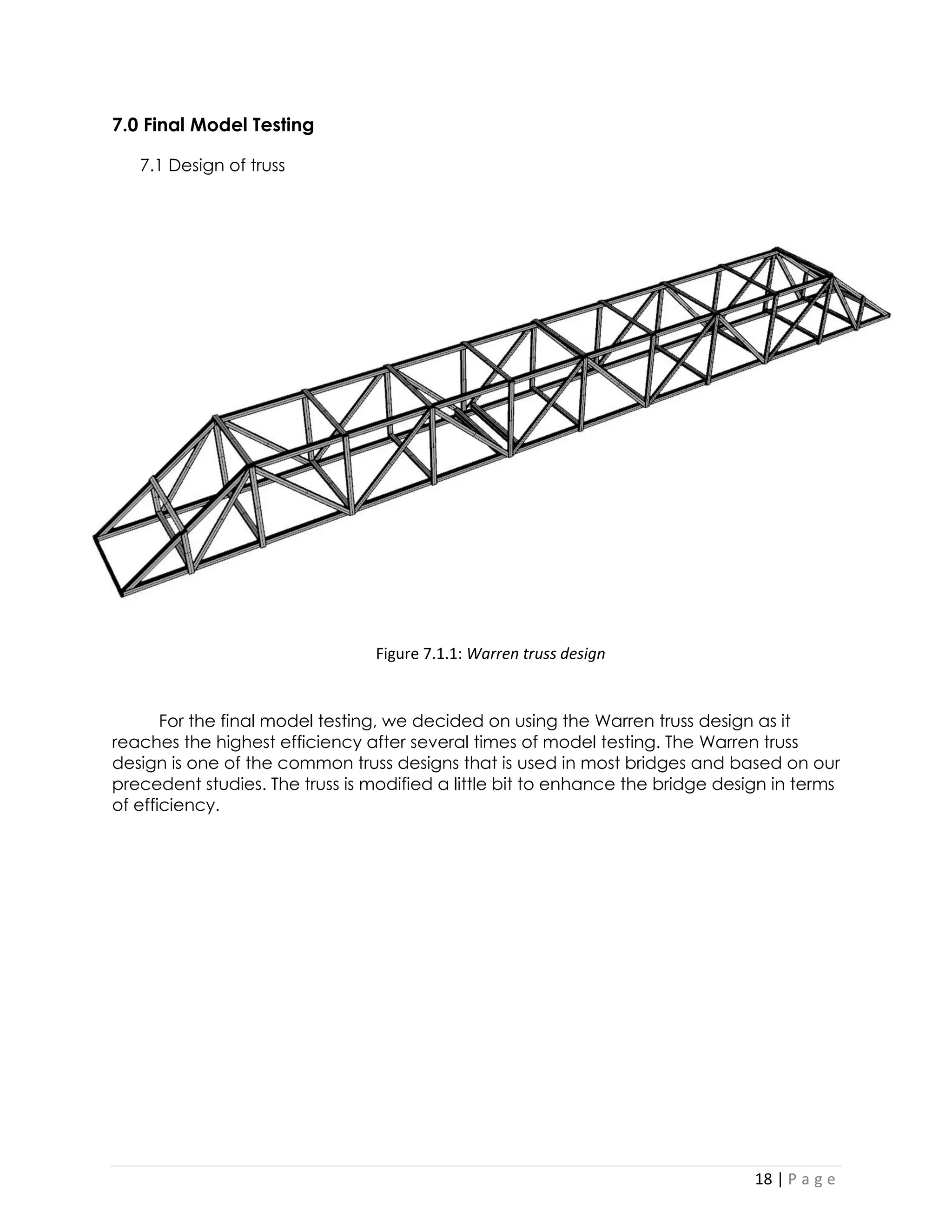 18 | P a g e 
7.0 Final Model Testing 
7.1 Design of truss 
For the final model testing, we decided on using the Warren truss design as it reaches the highest efficiency after several times of model testing. The Warren truss design is one of the common truss designs that is used in most bridges and based on our precedent studies. The truss is modified a little bit to enhance the bridge design in terms of efficiency. 
Figure 7.1.1: Warren truss design  