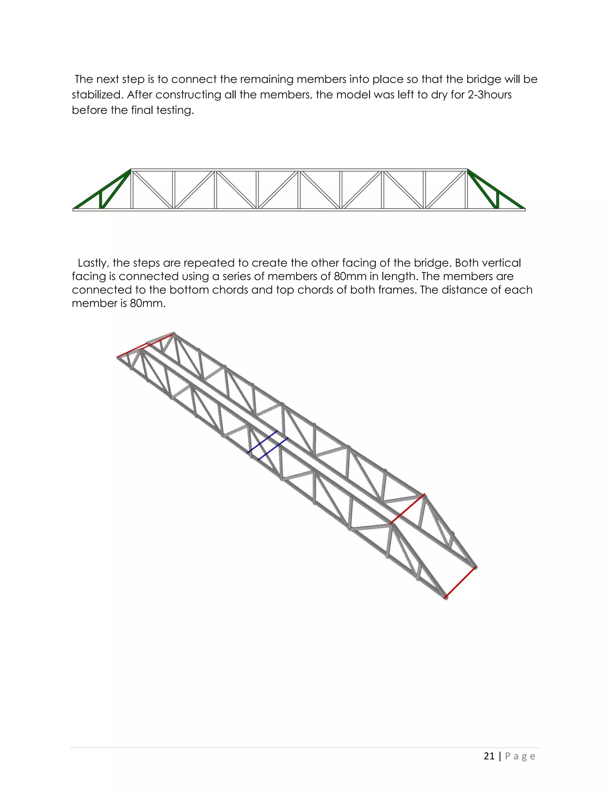 21 | P a g e 
The next step is to connect the remaining members into place so that the bridge will be stabilized. After constructing all the members, the model was left to dry for 2-3hours before the final testing. 
Lastly, the steps are repeated to create the other facing of the bridge. Both vertical facing is connected using a series of members of 80mm in length. The members are connected to the bottom chords and top chords of both frames. The distance of each member is 80mm. 
 
