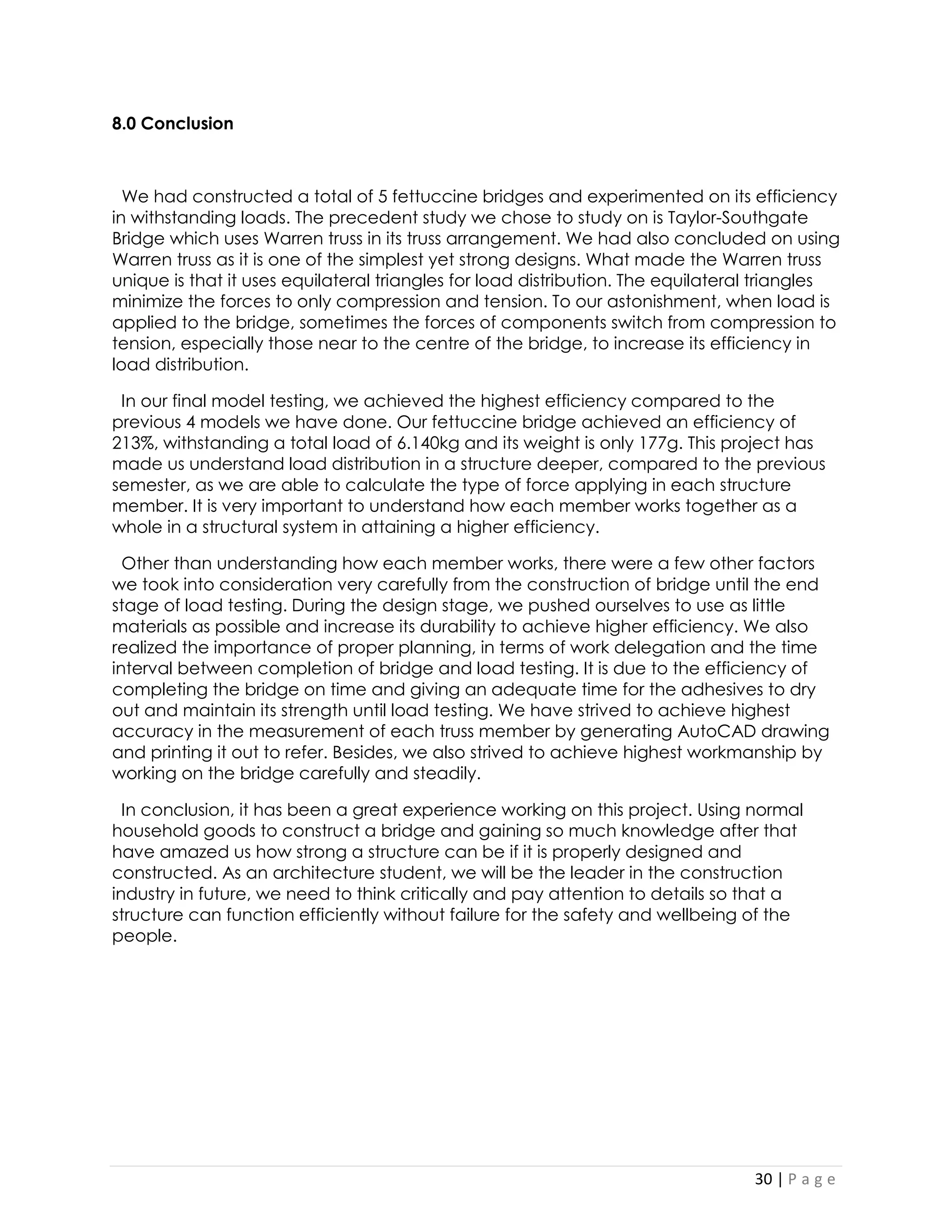 30 | P a g e 
8.0 Conclusion 
We had constructed a total of 5 fettuccine bridges and experimented on its efficiency in withstanding loads. The precedent study we chose to study on is Taylor-Southgate Bridge which uses Warren truss in its truss arrangement. We had also concluded on using Warren truss as it is one of the simplest yet strong designs. What made the Warren truss unique is that it uses equilateral triangles for load distribution. The equilateral triangles minimize the forces to only compression and tension. To our astonishment, when load is applied to the bridge, sometimes the forces of components switch from compression to tension, especially those near to the centre of the bridge, to increase its efficiency in load distribution. 
In our final model testing, we achieved the highest efficiency compared to the previous 4 models we have done. Our fettuccine bridge achieved an efficiency of 213%, withstanding a total load of 6.140kg and its weight is only 177g. This project has made us understand load distribution in a structure deeper, compared to the previous semester, as we are able to calculate the type of force applying in each structure member. It is very important to understand how each member works together as a whole in a structural system in attaining a higher efficiency. 
Other than understanding how each member works, there were a few other factors we took into consideration very carefully from the construction of bridge until the end stage of load testing. During the design stage, we pushed ourselves to use as little materials as possible and increase its durability to achieve higher efficiency. We also realized the importance of proper planning, in terms of work delegation and the time interval between completion of bridge and load testing. It is due to the efficiency of completing the bridge on time and giving an adequate time for the adhesives to dry out and maintain its strength until load testing. We have strived to achieve highest accuracy in the measurement of each truss member by generating AutoCAD drawing and printing it out to refer. Besides, we also strived to achieve highest workmanship by working on the bridge carefully and steadily. 
In conclusion, it has been a great experience working on this project. Using normal household goods to construct a bridge and gaining so much knowledge after that have amazed us how strong a structure can be if it is properly designed and constructed. As an architecture student, we will be the leader in the construction industry in future, we need to think critically and pay attention to details so that a structure can function efficiently without failure for the safety and wellbeing of the people. 
 