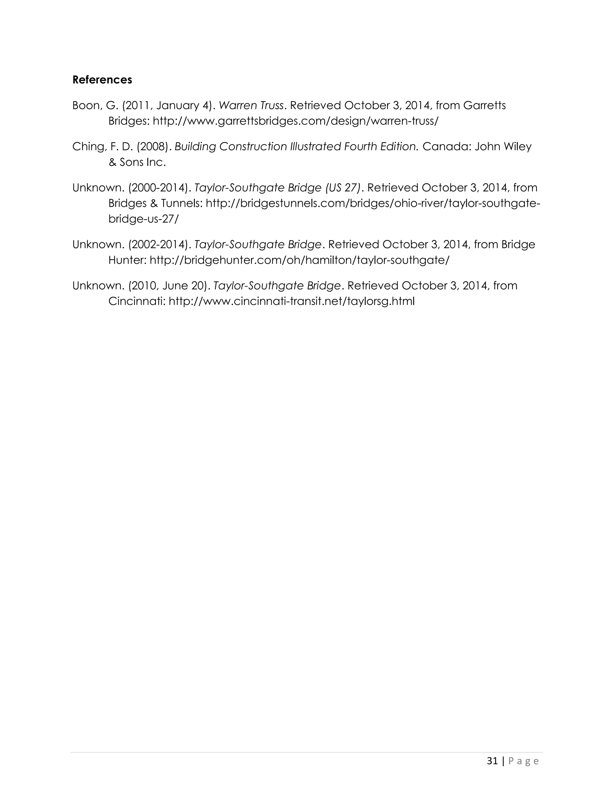 31 | P a g e 
References 
Boon, G. (2011, January 4). Warren Truss. Retrieved October 3, 2014, from Garretts Bridges: http://www.garrettsbridges.com/design/warren-truss/ 
Ching, F. D. (2008). Building Construction Illustrated Fourth Edition. Canada: John Wiley & Sons Inc. 
Unknown. (2000-2014). Taylor-Southgate Bridge (US 27). Retrieved October 3, 2014, from Bridges & Tunnels: http://bridgestunnels.com/bridges/ohio-river/taylor-southgate- bridge-us-27/ 
Unknown. (2002-2014). Taylor-Southgate Bridge. Retrieved October 3, 2014, from Bridge Hunter: http://bridgehunter.com/oh/hamilton/taylor-southgate/ 
Unknown. (2010, June 20). Taylor-Southgate Bridge. Retrieved October 3, 2014, from Cincinnati: http://www.cincinnati-transit.net/taylorsg.html 
 