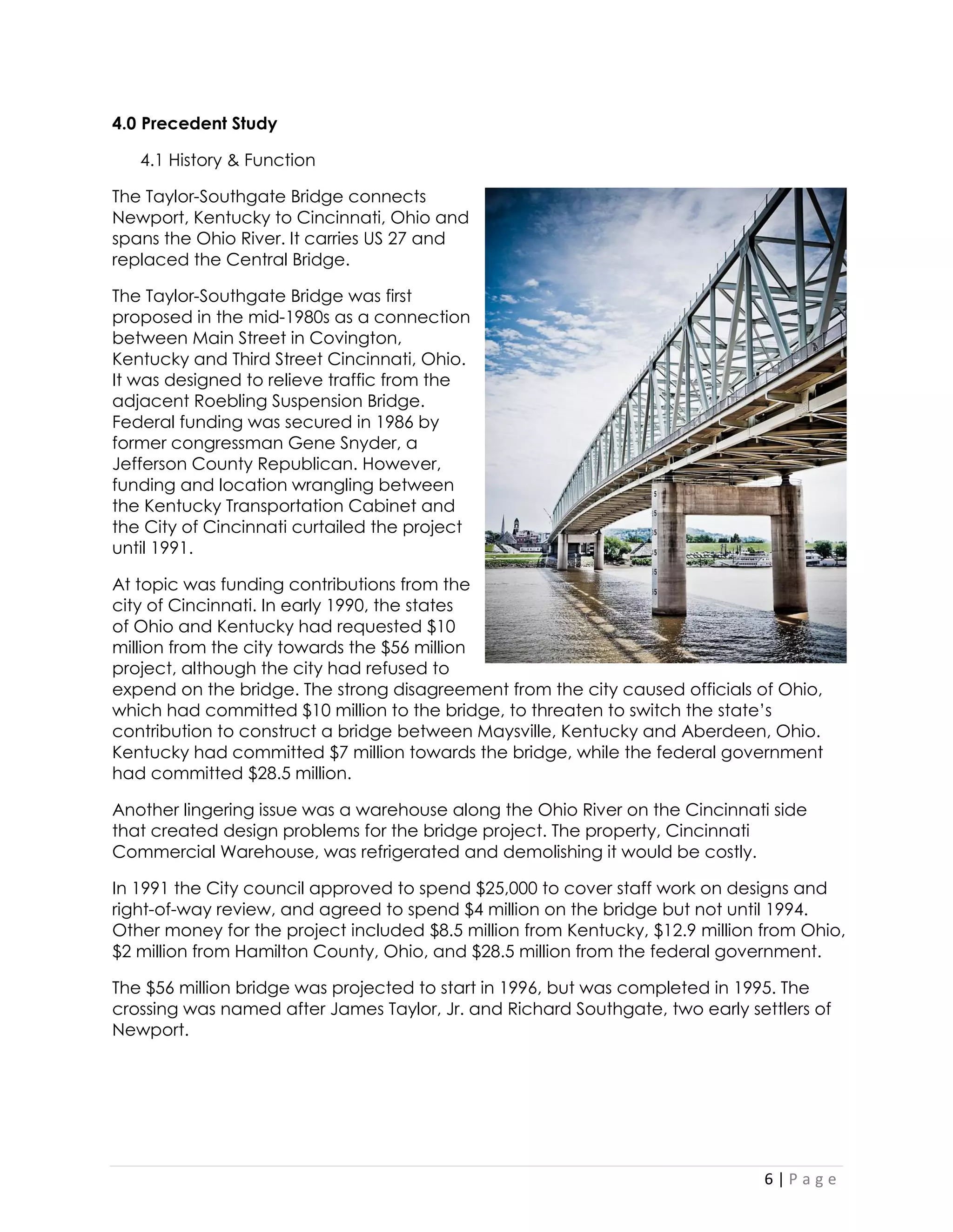 6 | P a g e 
4.0 Precedent Study 
4.1 History & Function 
The Taylor-Southgate Bridge connects Newport, Kentucky to Cincinnati, Ohio and spans the Ohio River. It carries US 27 and replaced the Central Bridge. 
The Taylor-Southgate Bridge was first proposed in the mid-1980s as a connection between Main Street in Covington, Kentucky and Third Street Cincinnati, Ohio. It was designed to relieve traffic from the adjacent Roebling Suspension Bridge. Federal funding was secured in 1986 by former congressman Gene Snyder, a Jefferson County Republican. However, funding and location wrangling between the Kentucky Transportation Cabinet and the City of Cincinnati curtailed the project until 1991. 
At topic was funding contributions from the city of Cincinnati. In early 1990, the states of Ohio and Kentucky had requested $10 million from the city towards the $56 million project, although the city had refused to expend on the bridge. The strong disagreement from the city caused officials of Ohio, which had committed $10 million to the bridge, to threaten to switch the state’s contribution to construct a bridge between Maysville, Kentucky and Aberdeen, Ohio. Kentucky had committed $7 million towards the bridge, while the federal government had committed $28.5 million. 
Another lingering issue was a warehouse along the Ohio River on the Cincinnati side that created design problems for the bridge project. The property, Cincinnati Commercial Warehouse, was refrigerated and demolishing it would be costly. 
In 1991 the City council approved to spend $25,000 to cover staff work on designs and right-of-way review, and agreed to spend $4 million on the bridge but not until 1994. Other money for the project included $8.5 million from Kentucky, $12.9 million from Ohio, $2 million from Hamilton County, Ohio, and $28.5 million from the federal government. 
The $56 million bridge was projected to start in 1996, but was completed in 1995. The crossing was named after James Taylor, Jr. and Richard Southgate, two early settlers of Newport. 
 