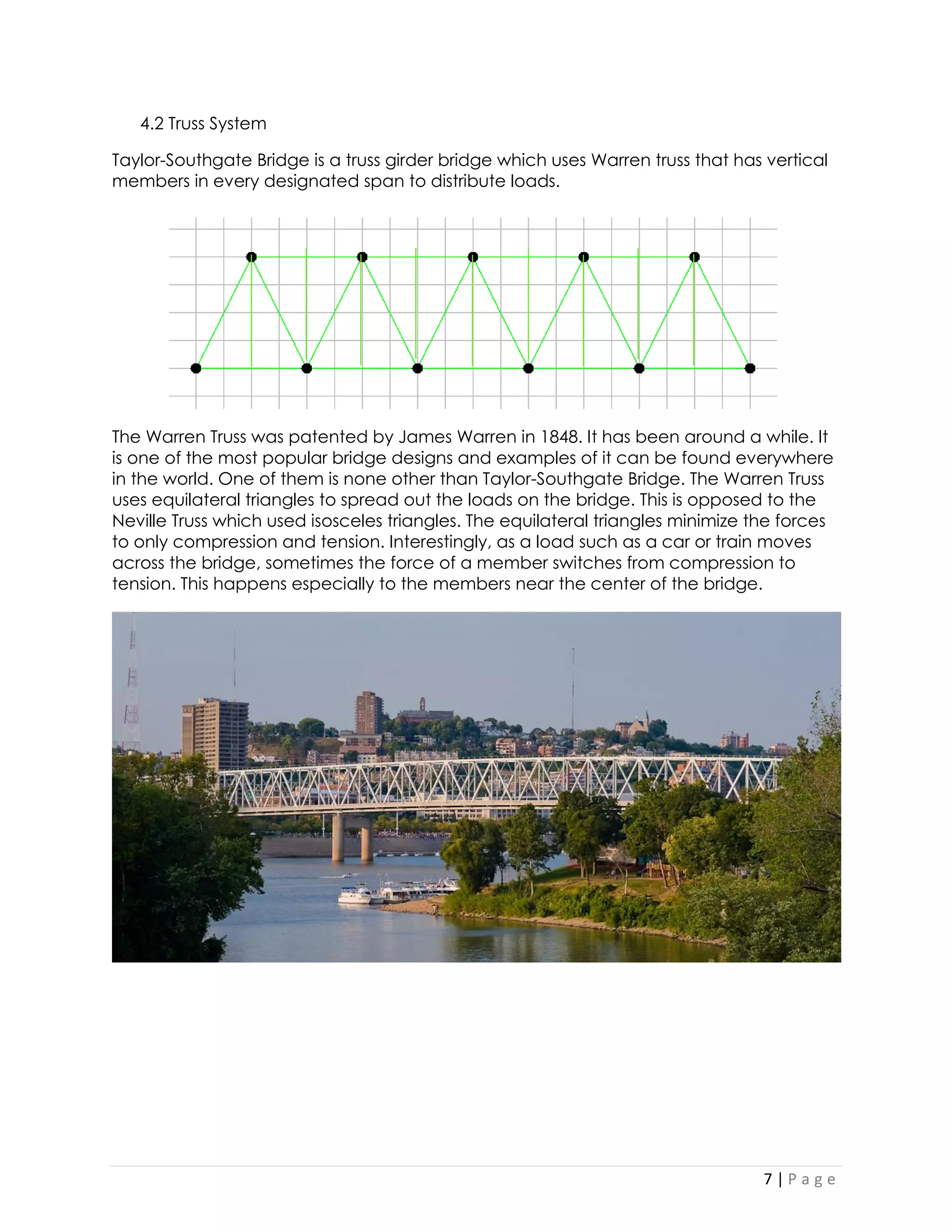 7 | P a g e 
4.2 Truss System 
Taylor-Southgate Bridge is a truss girder bridge which uses Warren truss that has vertical members in every designated span to distribute loads. 
The Warren Truss was patented by James Warren in 1848. It has been around a while. It is one of the most popular bridge designs and examples of it can be found everywhere in the world. One of them is none other than Taylor-Southgate Bridge. The Warren Truss uses equilateral triangles to spread out the loads on the bridge. This is opposed to the Neville Truss which used isosceles triangles. The equilateral triangles minimize the forces to only compression and tension. Interestingly, as a load such as a car or train moves across the bridge, sometimes the force of a member switches from compression to tension. This happens especially to the members near the center of the bridge. 
Exterior and Interior Views of the Bridge 
 