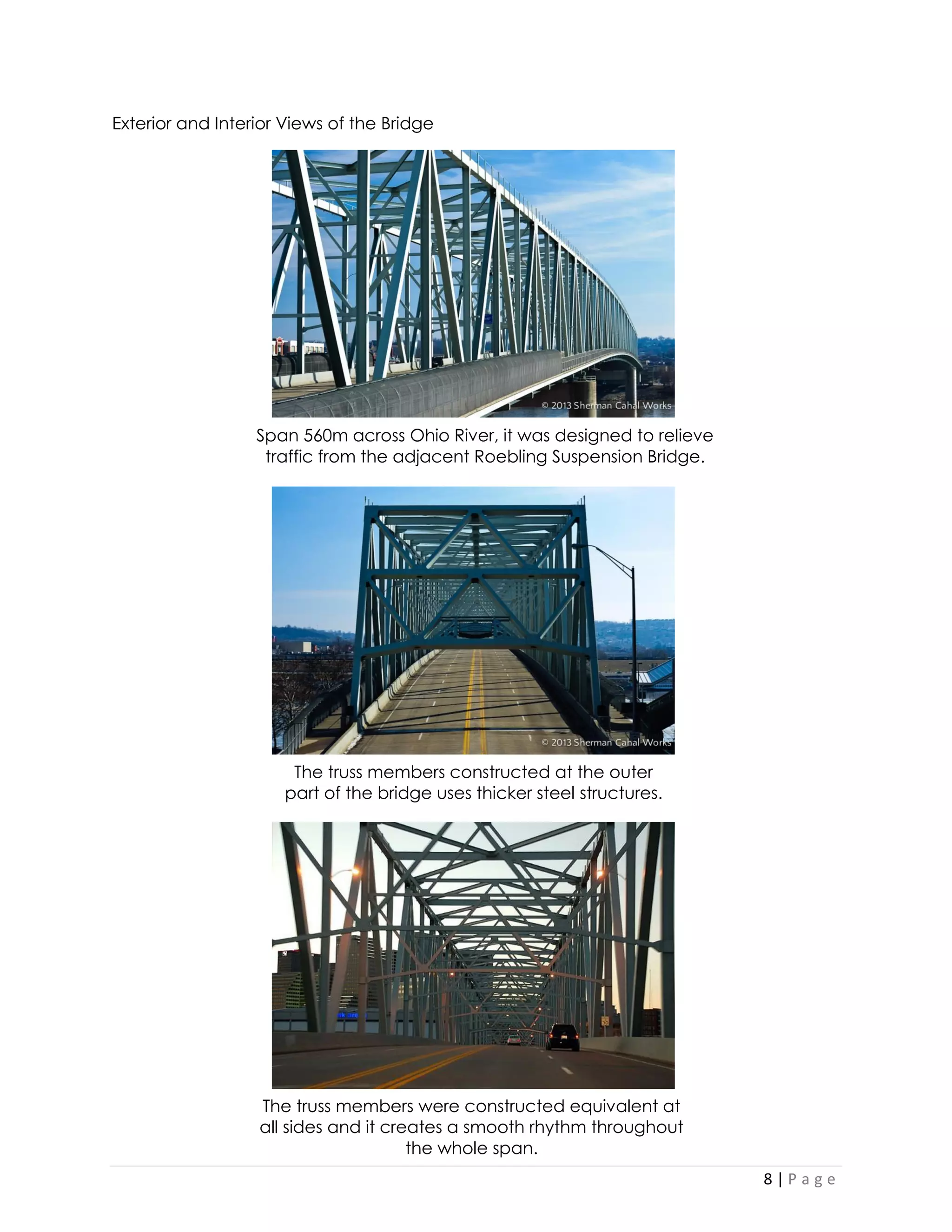 8 | P a g e 
Exterior and Interior Views of the Bridge 
Span 560m across Ohio River, it was designed to relieve traffic from the adjacent Roebling Suspension Bridge. 
The truss members constructed at the outer part of the bridge uses thicker steel structures. 
The truss members were constructed equivalent at all sides and it creates a smooth rhythm throughout the whole span.  