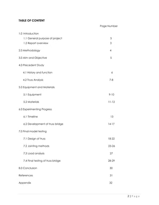 2 | P a g e 
TABLE OF CONTENT 
1.0 Introduction 
1.1 General purpose of project 3 
1.2 Report overview 3 
2.0 Methodology 4 
3.0 Aim and Objective 5 
4.0 Precedent Study 
4.1 History and function 6 
4.2 Truss Analysis 7-8 
5.0 Equipment and Materials 
5.1 Equipment 9-10 
5.2 Materials 11-12 
6.0 Experimenting Progress 
6.1 Timeline 13 
6.2 Development of truss bridge 14-17 
7.0 Final model testing 
7.1 Design of truss 18-22 
7.2 Jointing methods 23-26 
7.3 Load analysis 27 
7.4 Final testing of truss bridge 28-29 
8.0 Conclusion 30 
References 31 
Appendix 32 
Page Number  