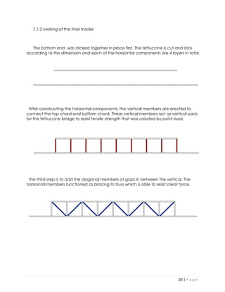 20 | P a g e 
7.1.2 Making of the final model 
The bottom and was sticked together in place first. The fettuccine is cut and stick according to the dimension and each of the horizontal components are 4 layers in total. 
After constructing the horizontal components, the vertical members are erected to connect the top chord and bottom chord. These vertical members act as vertical posts for the fettuccine bridge to resist tensile strength that was created by point load. 
The third step is to add the diagonal members at gaps in between the vertical. The horizontal members functioned as bracing to truss which is able to resist shear force. 
 