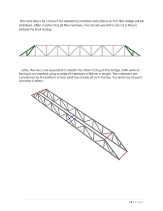 21 | P a g e 
The next step is to connect the remaining members into place so that the bridge will be stabilized. After constructing all the members, the model was left to dry for 2-3hours before the final testing. 
Lastly, the steps are repeated to create the other facing of the bridge. Both vertical facing is connected using a series of members of 80mm in length. The members are connected to the bottom chords and top chords of both frames. The distance of each member is 80mm. 
 