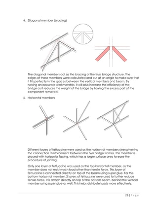 25 | P a g e 
4. Diagonal member (bracing) 
The diagonal members act as the bracing of the truss bridge structure. The edges of these members were calculated and cut at an angle to make sure that it fits perfectly in the spaces between the vertical members and beam. By having an accurate workmanship, it will also increase the efficiency of the bridge as it reduces the weight of the bridge by having the excess part of the component removed. 
5. Horizontal members 
Different layers of fettuccine were used as the horizontal members strengthening the connection reinforcement between the two bridge frames. This member is placed with horizontal facing, which has a larger surface area to ease the procedure of jointing. 
Only one layer of fettuccine was used as the top horizontal member, as the member does not resist much load other than tensile force. This layer of fettuccine is connected directly on top of the beam using super glue. For the bottom horizontal member, 2 layers of fettuccine were used to further reduce tensile force. It is attach directly on top of the bottom beam, behind the vertical member using super glue as well. This helps distribute loads more effectively.  