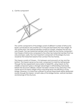 26 | P a g e 
6. Centre component 
The centre components of the bridge consist of different number of fettuccine layers connected to one another as it is the part that bears the most weight. At this centre point, the vertical member consists of 3 layers, whereas the rest has only 2 layers. The top horizontal member which holds the two frame component has 2 layers of fettuccine compared to the other top horizontal member that has only one layer. Lastly, the most important component of this bridge structure would be the horizontal I-beams that connect the two frames. 
This I-beam consists of 5 layers – 3 in between and one each on top and the bottom. This I-beam serves as the main component to hold the testing loads. Through the few experiments done (refer to table???), using I-beam as the middle component gives a stronger advantage in withstanding more loads before the structure collapse. I-beam has been chosen to be used only in the centre due to its heavy weight which may bring down the efficiency of the bridge. However, it is more than sufficient to ensure these loads will be distributed evenly through this I-beam, to both sides of the bridge frames, vertical members and bracings of the structure. 
 